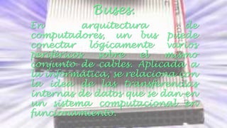 Buses. 
En arquitectura de 
computadores, un bus puede 
conectar lógicamente varios 
periféricos sobre el mismo 
conjunto de cables. Aplicada a 
la informática, se relaciona con 
la idea de las transferencias 
internas de datos que se dan en 
un sistema computacional en 
funcionamiento. 
 
