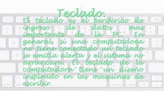 Teclado. 
El teclado es el periférico de 
ingreso de datos mas 
importante de la PC. En 
general, si una computadoea 
no tiene conectado un teclado 
se emitía alerta y el sistema no 
arrancara. El teclado de la 
computadora tiene un diseño 
inspirado en las maquinas de 
escribir. 
 