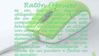 Ratón (Mouse) 
es un dispositivo apuntador 
utilizado para facilitar el manejo 
de un entorno gráfico en una 
computadora. Generalmente está 
fabricado en plástico y se utiliza 
con una de las manos. Detecta su 
movimiento relativo en dos 
dimensiones por la superficie 
plana en la que se apoya, 
reflejándose habitualmente a 
través de un puntero o flecha en 
el monitor. 
 