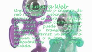Cámara Web 
Una cámara web o cámara de 
red (en inglés: webcam) es una 
pequeña cámara digital 
conectada a una computadora 
la cual puede capturar 
imágenes y transmitirlas a 
través de Internet, ya sea a una 
página web o a otra u otras 
computadoras de forma 
privada. 
 