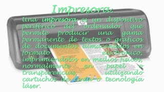 Impresora. 
Una impresora es un dispositivo 
periférico del ordenador que 
permite producir una gama 
permanente de textos o gráficos 
de documentos almacenados en 
formato electrónico, 
imprimiéndolos en medios físicos, 
normalmente en papel o 
transparencias, utilizando 
cartuchos de tinta o tecnología 
láser. 
