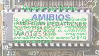 Memoria Rom. 
La memoria RAM normalmente 
es más rápida para lectura que 
la mayoría de las memorias 
ROM, por lo tanto el contenido 
ROM se suele traspasar 
normalmente a la memoria RAM 
cuando se utiliza. 
 