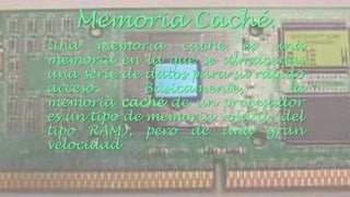 Memoria Caché. 
Una memoria caché es una 
memoria en la que se almacenas 
una serie de datos para su rápido 
acceso. Básicamente, la 
memoria caché de un procesador 
es un tipo de memoria volátil (del 
tipo RAM), pero de una gran 
velocidad 
 