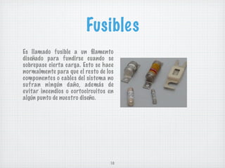 Fusibles
Es llamado fusible a un ﬁlamento
diseñado para fundirse cuando se
sobrepase cierta carga. Esto se hace
normalmente para que el resto de los
componentes o cables del sistema no
suf ran ningún daño, además de
evitar incendios o cortocircuitos en
algún punto de nuestro diseño.




                                  10
 