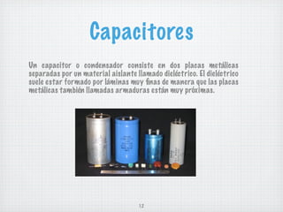 Capacitores
Un capacitor o condensador consiste en dos placas metálicas
separadas por un material aislante llamado dieléctrico. El dieléctrico
suele estar formado por láminas muy ﬁnas de manera que las placas
metálicas también llamadas armaduras están muy próximas.




                                    12
 