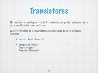 Transistores
El transistor es un dispositivo de 3 terminales que puede funcionar tanto
para ampliﬁcación como switcheo.

Las 3 terminales de los transistores dependiendo de su tipo pueden
llamarse

        Emisor - Base - Colector

        Compuerta (Gate) -
        Fuente Source -
        Drenador (Drenator)




                                   14
 