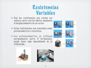 Resistencias
                        Variables
Son las resistencias que varían sus
valores entre ciertos límites mediante
el desplazamiento de un cursor

Estas resistencias son conocidas como
potenciometros o reostatos.

L o s p o te n c i ome t ro s s e u t i l i z a n
normalmente entre 3 terminales,
puede tener más dependiendo de la
utilización.




                                       8
 