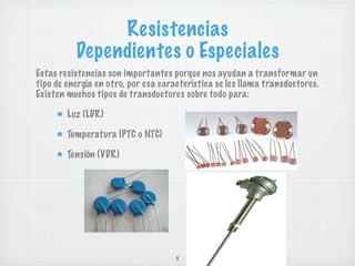 Resistencias
          Dependientes o Especiales
Estas resistencias son importantes porque nos ayudan a transformar un
tipo de energía en otro, por esa característica se les llama transductores.
Existen muchos tipos de transductores sobre todo para:

        Luz (LDR)

        Temperatura (PTC o NTC)

        Tensión (VDR)




                                     9
 
