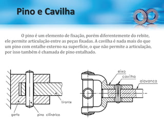 Pino e Cavilha
O pino é um elemento de fixação, porém diferentemente do rebite,
ele permite articulação entre as peças fixadas. A cavilha é nada mais do que
um pino com entalhe externo na superfície, o que não permite a articulação,
por isso também é chamada de pino entalhado.
 