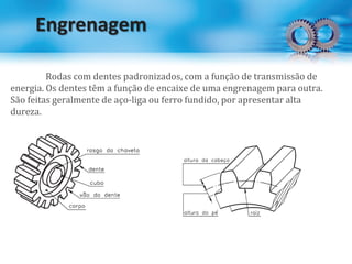 Engrenagem
Rodas com dentes padronizados, com a função de transmissão de
energia. Os dentes têm a função de encaixe de uma engrenagem para outra.
São feitas geralmente de aço-liga ou ferro fundido, por apresentar alta
dureza.
 