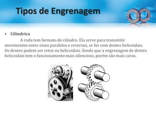 Tipos de Engrenagem
• Cilíndrica
A roda tem formato de cilindro. Ela serve para transmitir
movimentos entre eixos paralelos e reversos, se for com dentes helicoidais.
Os dentes podem ser retos ou helicoidais. Sendo que a engrenagem de dentes
helicoidais tem o funcionamento mais silencioso, porém são mais caras.
 