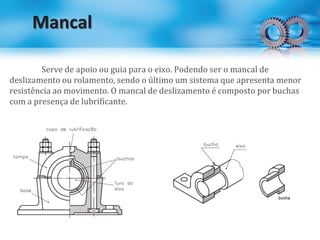 Mancal
Serve de apoio ou guia para o eixo. Podendo ser o mancal de
deslizamento ou rolamento, sendo o último um sistema que apresenta menor
resistência ao movimento. O mancal de deslizamento é composto por buchas
com a presença de lubrificante.
 