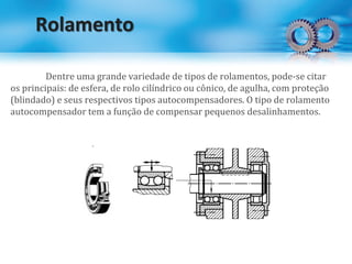 Rolamento
Dentre uma grande variedade de tipos de rolamentos, pode-se citar
os principais: de esfera, de rolo cilíndrico ou cônico, de agulha, com proteção
(blindado) e seus respectivos tipos autocompensadores. O tipo de rolamento
autocompensador tem a função de compensar pequenos desalinhamentos.
 