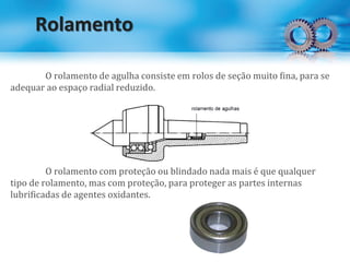 Rolamento
O rolamento de agulha consiste em rolos de seção muito fina, para se
adequar ao espaço radial reduzido.
O rolamento com proteção ou blindado nada mais é que qualquer
tipo de rolamento, mas com proteção, para proteger as partes internas
lubrificadas de agentes oxidantes.
 