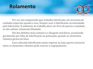 Rolamento
Por ser um componente que trabalha lubrificado, ele necessita de
cuidados especiais quanto a isso. Sempre usar o lubrificante recomendado
pelo fabricante. O ambiente de trabalho deve ser livre de poeira e umidade,
se não utilizar rolamento blindado.
Um dos defeitos mais comuns é o desgaste mecânico, ocasionado
geralmente por falta de lubrificação ou patinação, quando os elementos
rolantes giram em falso.
Caso colocado lubrificante muito espesso ou haja aperto excessivo
entre os elementos rolantes pode ocorrer o engripamento.
 