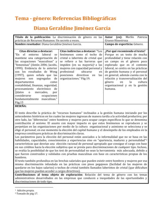 Tema - género: Referencias Bibliográficas
Diana Geraldine Jiménez García
Título de la publicación: La discriminación de género en las
prácticas de Recursos Humanos: Un secreto a voces.
Autor (es): Merlín Patricia
Grueso Hinestroza
Nombre reseñador: Diana Geraldine Jiménez García. Campo de experticia: Género.
Citas directas a destacar:
“En el entorno laboral se
mantiene una categorización de
las ocupaciones “masculinas” y
“femeninas” (Antón 2006; Jacobs,
1999). Evidencia de lo anterior
son los resultados de Wong
(1997), quien señala que las
mujeres son segregadas de
departamentos como
contabilidad, finanzas, seguridad,
procesamiento electrónico de
||datos o mercadeo, por
considerarse ocupaciones
fundamentalmente masculinas.”
Pág.15
Citas indirectas a destacar: “Los
fenómenos como el techo de
cristal o laberinto de cristal que
se refiere a las barreras que
impiden (en su mayoría)1 a las
mujeres con capacidad personal y
profesional ubicarse en
posiciones directivas en las
organizaciones.” Pág 19.
¿Por qué recomiendo el texto?
Porque es un texto de mucha
profundidad y tiene relación con
un campo en el género poco
explorado que es el contexto
laboral, se centra en las prácticas
de gestión humana y el personal
en general; además cuenta con la
relación y transversalización del
género en la cultura
organizacional y en la gestión
humana.
RESEÑA:
El texto describe la práctica de “recursos humanos” inclinados a la gestión humana iniciando por los
antecedentes históricos en los cuales las mujeres ingresan de manera tardía a la actividad productiva; por
otro lado, las “diferencias” entre hombres y mujeres para ocupar cargos específicos lo que se denomina
contribución al sexismo. El asunto con mayor impacto es que estos fenómenos se reproducen y se
perpetúan en las organizaciones por medio de la cultura organizacional y asimismo se selecciona y se
elige el personal; en ese momento la elección del capital humano y el desempeño de los empleados en la
empresa constituyen prácticas de discriminación claras.
Los parámetros para la elección del personal están asociados a la informalidad que no se basa en las
habilidades, capacidades, conocimientos y experiencias sino en “apariencia, madurez y personalidad”2
características que desvían una elección racional de personal apropiado que consigue el cargo con base
en sus créditos hacia la elección subjetiva que se presta para discriminaciones de cualquier tipo. Incluso,
se evalúa la posibilidad de que los test de personalidad no sean la herramienta más adecuada, debido a
que fueron construidos y validados con pruebas masculinas con base en características propias de los
hombres.
El texto también profundiza en las brechas salariales que pueden existir entre hombres y mujeres por esa
misma discriminación infundada en las prácticas con pisos pegajosos (facilidad de las mujeres de
quedarse en los bajos salarios) o techos de cristal también llamados laberintos de cristal (que dificultan
que las mujeres puedan acceder a cargos directivos).
Contribuciones al tema objeto de exploración: Relación del tema de género con los temas
administrativos desarrollados en las empresas que conducen a inequidades de las oportunidades y
discriminaciones de todo tipo.
1 Adición propia.
2 Tomado de pág 17.
 