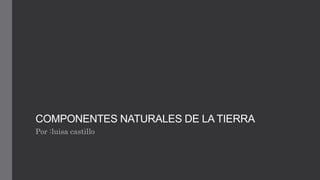 COMPONENTES NATURALES DE LA TIERRA
Por :luisa castillo
 