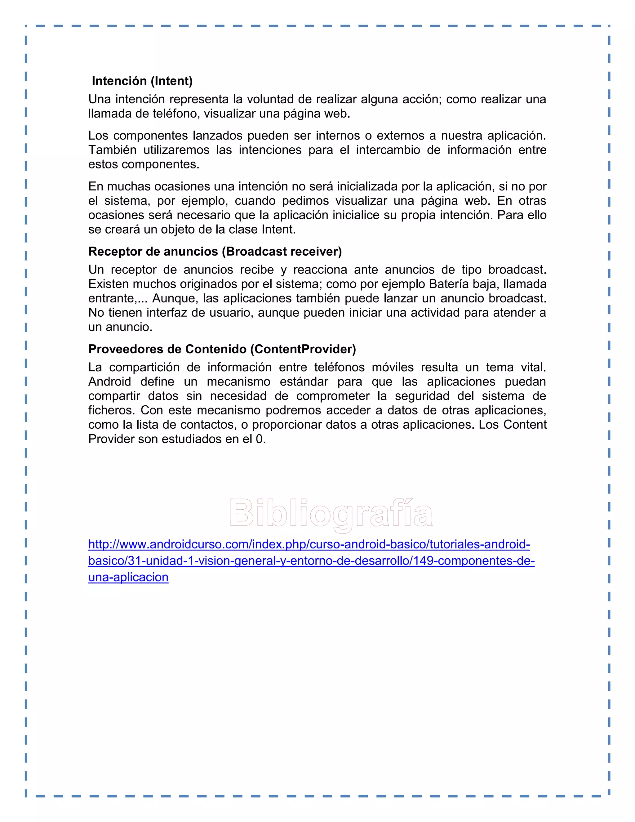 Intención (Intent)
Una intención representa la voluntad de realizar alguna acción; como realizar una
llamada de teléfono, visualizar una página web.
Los componentes lanzados pueden ser internos o externos a nuestra aplicación.
También utilizaremos las intenciones para el intercambio de información entre
estos componentes.
En muchas ocasiones una intención no será inicializada por la aplicación, si no por
el sistema, por ejemplo, cuando pedimos visualizar una página web. En otras
ocasiones será necesario que la aplicación inicialice su propia intención. Para ello
se creará un objeto de la clase Intent.
Receptor de anuncios (Broadcast receiver)
Un receptor de anuncios recibe y reacciona ante anuncios de tipo broadcast.
Existen muchos originados por el sistema; como por ejemplo Batería baja, llamada
entrante,... Aunque, las aplicaciones también puede lanzar un anuncio broadcast.
No tienen interfaz de usuario, aunque pueden iniciar una actividad para atender a
un anuncio.
Proveedores de Contenido (ContentProvider)
La compartición de información entre teléfonos móviles resulta un tema vital.
Android define un mecanismo estándar para que las aplicaciones puedan
compartir datos sin necesidad de comprometer la seguridad del sistema de
ficheros. Con este mecanismo podremos acceder a datos de otras aplicaciones,
como la lista de contactos, o proporcionar datos a otras aplicaciones. Los Content
Provider son estudiados en el 0.
http://www.androidcurso.com/index.php/curso-android-basico/tutoriales-android-
basico/31-unidad-1-vision-general-y-entorno-de-desarrollo/149-componentes-de-
una-aplicacion
 