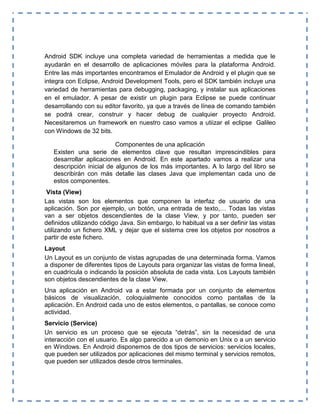 Android SDK incluye una completa variedad de herramientas a medida que le
ayudarán en el desarrollo de aplicaciones móviles para la plataforma Android.
Entre las más importantes encontramos el Emulador de Android y el plugin que se
integra con Eclipse, Android Development Tools, pero el SDK también incluye una
variedad de herramientas para debugging, packaging, y instalar sus aplicaciones
en el emulador. A pesar de existir un plugin para Eclipse se puede continuar
desarrollando con su editor favorito, ya que a través de línea de comando también
se podrá crear, construir y hacer debug de cualquier proyecto Android.
Necesitaremos un framework en nuestro caso vamos a utiizar el eclipse Galileo
con Windows de 32 bits.
Componentes de una aplicación
Existen una serie de elementos clave que resultan imprescindibles para
desarrollar aplicaciones en Android. En este apartado vamos a realizar una
descripción inicial de algunos de los más importantes. A lo largo del libro se
describirán con más detalle las clases Java que implementan cada uno de
estos componentes.
Vista (View)
Las vistas son los elementos que componen la interfaz de usuario de una
aplicación. Son por ejemplo, un botón, una entrada de texto,… Todas las vistas
van a ser objetos descendientes de la clase View, y por tanto, pueden ser
definidos utilizando código Java. Sin embargo, lo habitual va a ser definir las vistas
utilizando un fichero XML y dejar que el sistema cree los objetos por nosotros a
partir de este fichero.
Layout
Un Layout es un conjunto de vistas agrupadas de una determinada forma. Vamos
a disponer de diferentes tipos de Layouts para organizar las vistas de forma lineal,
en cuadrícula o indicando la posición absoluta de cada vista. Los Layouts también
son objetos descendientes de la clase View.
Una aplicación en Android va a estar formada por un conjunto de elementos
básicos de visualización, coloquialmente conocidos como pantallas de la
aplicación. En Android cada uno de estos elementos, o pantallas, se conoce como
actividad.
Servicio (Service)
Un servicio es un proceso que se ejecuta “detrás”, sin la necesidad de una
interacción con el usuario. Es algo parecido a un demonio en Unix o a un servicio
en Windows. En Android disponemos de dos tipos de servicios: servicios locales,
que pueden ser utilizados por aplicaciones del mismo terminal y servicios remotos,
que pueden ser utilizados desde otros terminales.
 