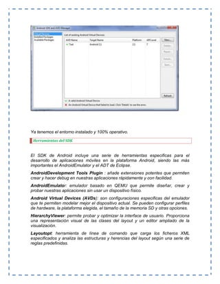 Ya tenemos el entorno instalado y 100% operativo.
Herramientas del SDK
El SDK de Android incluye una serie de herramientas especificas para el
desarrollo de aplicaciones móviles en la plataforma Android, siendo las más
importantes el AndroidEmulator y el ADT de Eclipse.
AndroidDevelopment Tools Plugin : añade extensiones potentes que permiten
crear y hacer debug en nuestras aplicaciones rápidamente y con facilidad.
AndroidEmulator: emulador basado en QEMU que permite diseñar, crear y
probar nuestras aplicaciones sin usar un dispositivo físico.
Android Virtual Devices (AVDs): son configuraciones especificas del emulador
que te permiten modelar mejor el dispositivo actual. Se pueden configurar perfiles
de hardware, la plataforma elegida, el tamaño de la memoria SD y otras opciones.
HierarchyViewer: permite probar y optimizar la interface de usuario. Proporciona
una representación visual de las clases del layout y un editor ampliado de la
visualización.
Layoutopt: herramienta de línea de comando que carga los ficheros XML
especificados y analiza las estructuras y herencias del layout según una serie de
reglas predefinidas.
 