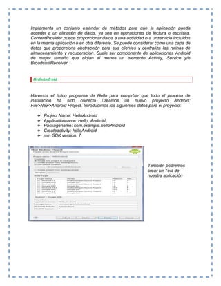 Implementa un conjunto estándar de métodos para que la aplicación pueda
acceder a un almacén de datos, ya sea en operaciones de lectura o escritura.
ContentProvider puede proporcionar datos a una actividad o a unservicio incluidos
en la misma aplicación o en otra diferente. Se puede considerar como una capa de
datos que proporciona abstracción para sus clientes y centraliza las rutinas de
almacenamiento y recuperación. Suele ser componente de aplicaciones Android
de mayor tamaño que alojan al menos un elemento Activity, Service y/o
BroadcastReceiver.
HelloAndroid
Haremos el tipico programa de Hello para comprbar que todo el proceso de
instalación ha sido correcto Creamos un nuevo proyecto Android:
File>New>Android Project. Introducimos los siguientes datos para el proyecto:
 Project Name: HelloAndroid
 Applicationname: Hello, Android
 Packagename: com.example.helloAndroid
 Createactivity: helloAndroid
 min SDK version: 7
También podremos
crear un Test de
nuestra aplicación
 