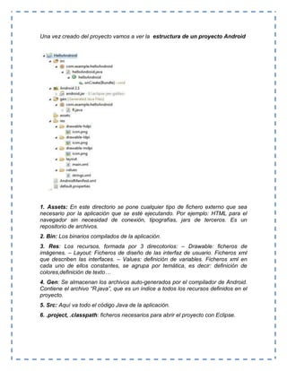 Una vez creado del proyecto vamos a ver la estructura de un proyecto Android
1. Assets: En este directorio se pone cualquier tipo de fichero externo que sea
necesario por la aplicación que se esté ejecutando. Por ejemplo: HTML para el
navegador sin necesidad de conexión, tipografías, jars de terceros. Es un
repositorio de archivos.
2. Bin: Los binarios compilados de la aplicación.
3. Res: Los recursos, formada por 3 direcotorios: – Drawable: ficheros de
imágenes. – Layout: Ficheros de diseño de las interfaz de usuario. Ficheros xml
que describen las interfaces. – Values: definición de variables. Ficheros xml en
cada uno de ellos constantes, se agrupa por temática, es decir: definición de
colores,definición de texto…
4. Gen: Se almacenan los archivos auto-generados por el compilador de Android.
Contiene el archivo “R.java”, que es un índice a todos los recursos definidos en el
proyecto.
5. Src: Aquí va todo el código Java de la aplicación.
6. .project, .classpath: ficheros necesarios para abrir el proyecto con Eclipse.
 