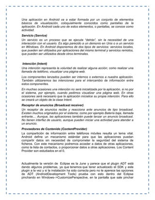 Una aplicación en Android va a estar formada por un conjunto de elementos
básicos de visualización, coloquialmente conocidos como pantallas de la
aplicación. En Android cada uno de estos elementos, o pantallas, se conoce como
actividad.
Servicio (Service)
Un servicio es un proceso que se ejecuta “detrás”, sin la necesidad de una
interacción con el usuario. Es algo parecido a un demonio en Unix o a un servicio
en Windows. En Android disponemos de dos tipos de servicios: servicios locales,
que pueden ser utilizados por aplicaciones del mismo terminal y servicios remotos,
que pueden ser utilizados desde otros terminales.
Intención (Intent)
Una intención representa la voluntad de realizar alguna acción; como realizar una
llamada de teléfono, visualizar una página web.
Los componentes lanzados pueden ser internos o externos a nuestra aplicación.
También utilizaremos las intenciones para el intercambio de información entre
estos componentes.
En muchas ocasiones una intención no será inicializada por la aplicación, si no por
el sistema, por ejemplo, cuando pedimos visualizar una página web. En otras
ocasiones será necesario que la aplicación inicialice su propia intención. Para ello
se creará un objeto de la clase Intent.
Receptor de anuncios (Broadcast receiver)
Un receptor de anuncios recibe y reacciona ante anuncios de tipo broadcast.
Existen muchos originados por el sistema; como por ejemplo Batería baja, llamada
entrante,... Aunque, las aplicaciones también puede lanzar un anuncio broadcast.
No tienen interfaz de usuario, aunque pueden iniciar una actividad para atender a
un anuncio.
Proveedores de Contenido (ContentProvider)
La compartición de información entre teléfonos móviles resulta un tema vital.
Android define un mecanismo estándar para que las aplicaciones puedan
compartir datos sin necesidad de comprometer la seguridad del sistema de
ficheros. Con este mecanismo podremos acceder a datos de otras aplicaciones,
como la lista de contactos, o proporcionar datos a otras aplicaciones. Los Content
Provider son estudiados en el 0.
Actualmente la versión de Eclipse es la June y parece que el plugin ADT está
dando algunos problemas, ya que tenemos que tener actualizado el SDK y este
plugin a la vez y si la instalación ha sido correcta pero no te aperece las opciones
de ADT (AndroidDevelopment Tools) prueba con esto dentro del Eclipse
pinchando en Windows–>CustomizePerspective, en la pantalla que sale pinchar
 