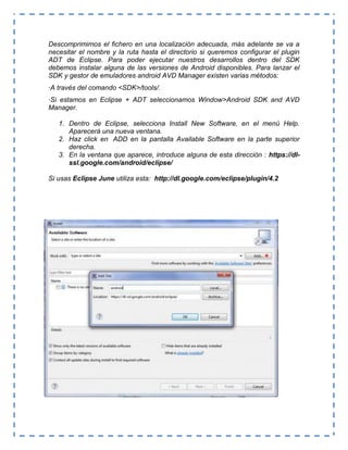 Descomprimimos el fichero en una localización adecuada, más adelante se va a
necesitar el nombre y la ruta hasta el directorio si queremos configurar el plugin
ADT de Eclipse. Para poder ejecutar nuestros desarrollos dentro del SDK
debemos instalar alguna de las versiones de Android disponibles. Para lanzar el
SDK y gestor de emuladores android AVD Manager existen varias métodos:
·A través del comando <SDK>/tools/.
·Si estamos en Eclipse + ADT seleccionamos Window>Android SDK and AVD
Manager.
1. Dentro de Eclipse, selecciona Install New Software, en el menú Help.
Aparecerá una nueva ventana.
2. Haz click en ADD en la pantalla Available Software en la parte superior
derecha.
3. En la ventana que aparece, introduce alguna de esta dirección : https://dl-
ssl.google.com/android/eclipse/
Si usas Eclipse June utiliza esta: http://dl.google.com/eclipse/plugin/4.2
 