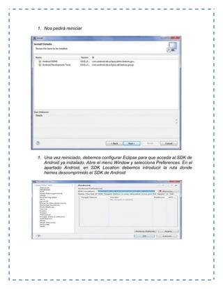 1. Nos pedirá reiniciar
1. Una vez reiniciado, debemos configurar Eclipse para que acceda al SDK de
Android ya instalado. Abre el menú Window y selecciona Preferences. En el
apartado Android, en SDK Location debemos introducir la ruta donde
hemos descomprimido el SDK de Android
 