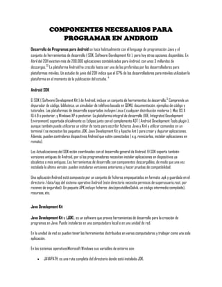 COMPONENTES NECESARIOS PARA
PROGRAMAR EN ANDROID
Desarrollo de Programas para Android se hace habitualmente con el lenguage de programación Java y el
conjunto de herramientas de desarrollo ( SDK, Software Development Kit ), pero hay otras opciones disponibles. En
Abril del 2011 existían más de 200.000 aplicaciones contabilizadas para Android, con unos 3 millardos de
descargas.23
La plataforma Android ha crecido hasta ser una de las preferidas por los desarrolladores para
plataformas móviles. Un estudio de junio del 2011 indica que el 67% de los desarrolladores para móviles utilizaban la
plataforma en el momento de la publicación del estudio. 4
Android SDK
El SDK ( Software Development Kit ) de Android, incluye un conjunto de herramientas de desarrollo.5
Comprende un
depurador de código, biblioteca, un simulador de teléfono basado en QEMU, documentación, ejemplos de código y
tutoriales. Las plataformas de desarrollo soportadas incluyen Linux ( cualquier distribución moderna ), Mac OS X
10.4.9 o posterior, y Windows XP o posterior. La plataforma integral de desarrollo (IDE, Integrated Development
Environment) soportada oficialmente es Eclipse junto con el complemento ADT ( Android Development Tools plugin ),
aunque también puede utilizarse un editor de texto para escribir ficheros Java y Xml y utilizar comandos en un
terminal ( se necesitan los paquetes JDK, Java Development Kit y Apache Ant ) para crear y depurar aplicaciones.
Además, pueden controlarse dispositivos Android que estén conectados ( e.g. reiniciarlos, instalar aplicaciones en
remoto).
Las Actualizaciones del SDK están coordinadas con el desarrollo general de Android. El SDK soporta también
versiones antiguas de Android, por si los programadores necesitan instalar aplicaciones en dispositivos ya
obsoletos o más antiguos. Las herramientas de desarrollo son componentes descargables, de modo que una vez
instalada la última versión, pueden instalarse versiones anteriores y hacer pruebas de compatibilidad.
Una aplicación Android está compuesta por un conjunto de ficheros empaquetados en formato .apk y guardada en el
directorio /data/app del sistema operativo Android (este directorio necesita permisos de superusuario,root, por
razones de seguridad). Un paquete APK incluye ficheros .dex(ejecutablesDalvik, un código intermedio compilado),
recursos, etc.
Java Development Kit
Java Development Kit o (JDK), es un software que provee herramientas de desarrollo para la creación de
programas en Java. Puede instalarse en una computadora local o en una unidad de red.
En la unidad de red se pueden tener las herramientas distribuidas en varias computadoras y trabajar como una sola
aplicación.
En los sistemas operativosMicrosoft Windows sus variables de entorno son:
JAVAPATH: es una ruta completa del directorio donde está instalado JDK.
 