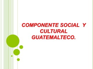 COMPONENTE SOCIAL Y
CULTURAL
GUATEMALTECO.
 