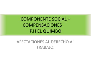 COMPONENTE SOCIAL –
  COMPENSACIONES
    P.H EL QUIMBO

AFECTACIONES AL DERECHO AL
         TRABAJO.
 