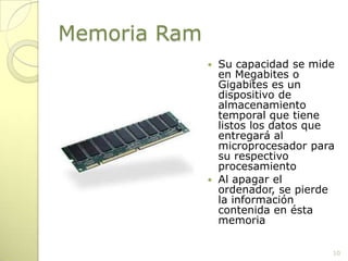 Memoria RamSu capacidad se mide en Megabites o Gigabites es un dispositivo de almacenamiento temporal que tiene listos los datos que entregará al microprocesador para su respectivo procesamientoAl apagar el ordenador, se pierde la información contenida en ésta memoria10