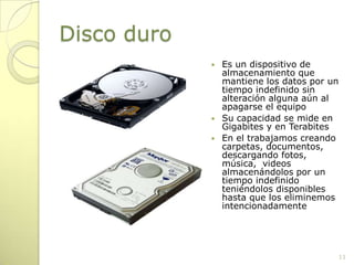 Disco duroEs un dispositivo de almacenamiento que mantiene los datos por un tiempo indefinido sin alteración alguna aún al apagarse el equipoSu capacidad se mide en Gigabites y en TerabitesEn el trabajamos creando carpetas, documentos, descargando fotos, música,  videos almacenándolos por un tiempo indefinido teniéndolos disponibles hasta que los eliminemos intencionadamente11