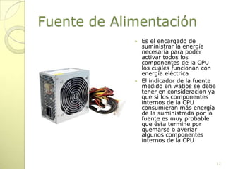 Fuente de AlimentaciónEs el encargado de suministrar la energía necesaria para poder activar todos los componentes de la CPU los cuales funcionan con energía eléctricaEl indicador de la fuente medido en watios se debe tener en consideración ya que si los componentes internos de la CPU consumieran más energía de la suministrada por la fuente es muy probable que ésta termine por quemarse o averiar algunos componentes internos de la CPU12