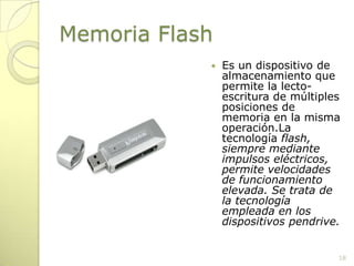 Memoria FlashEs un dispositivo de almacenamiento que permite la lecto-escritura de múltiples posiciones de memoria en la misma operación.La tecnología flash, siempre mediante impulsos eléctricos, permite velocidades de funcionamiento elevada. Se trata de la tecnología empleada en los dispositivos pendrive.18