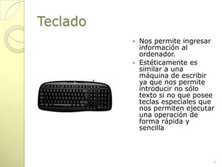 TecladoNos permite ingresar información al ordenador.Estéticamente es similar a una máquina de escribir ya que nos permite introducir no sólo texto si no que posee teclas especiales que nos permiten ejecutar una operación de forma rápida y sencilla4