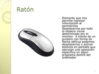 Ratón Elemento que nos permite ingresar información al permitirnos desplazarnos por todo el espacio visual determinado por el monitor.  A través de un puntero con forma de flecha oblícua podemos desplazarnos y activar botones en pantalla que ejecutan una operación específica en algún programa dentro del ordenador5