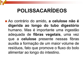 POLISSACARÍDEOS
 Ao contrário do amido, a celulose não é
digerida ao longo do tubo digestório
humano. Mas é importante uma ingestão
adequada de fibras vegetais, uma vez
que a celulose presente nessas fibras
auxilia a formação de um maior volume de
resíduos, fato que promove o fluxo do bolo
alimentar ao longo do intestino.
 