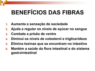 BENEFÍCIOS DAS FIBRAS
1. Aumenta a sensação de saciedade
2. Ajuda a regular os níveis de açúcar no sangue
3. Combate a prisão de ventre
4. Diminui os níveis de colesterol e triglicerídeos
5. Elimina toxinas que se encontram no intestino
6. Mantém a saúde da flora intestinal e do sistema
gastrointestinal
 