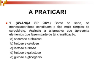 A PRATICAR!
 1. (AVANÇA SP 2021) Como se sabe, os
monossacarídeos constituem o tipo mais simples de
carboidrato. Assinale a alternativa que apresenta
elementos que fazem parte de tal classificação:
a) sacarose e ribulose
b) frutose e celulose
c) lactose e ribose
d) frutose e galactose
e) glicose e glicogênio
 