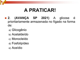 A PRATICAR!
 2. (AVANÇA SP 2021) A glicose é
prioritariamente armazenada no fígado na forma
de:
a) Glicogênio
b) Acetaldeído
c) Monocleído
d) Fosfolipídeo
e) Aceídio
 