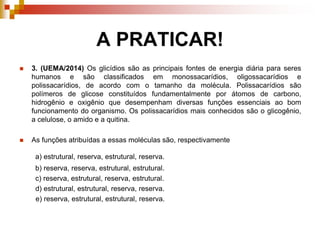 A PRATICAR!
 3. (UEMA/2014) Os glicídios são as principais fontes de energia diária para seres
humanos e são classificados em monossacarídios, oligossacarídios e
polissacarídios, de acordo com o tamanho da molécula. Polissacarídios são
polímeros de glicose constituídos fundamentalmente por átomos de carbono,
hidrogênio e oxigênio que desempenham diversas funções essenciais ao bom
funcionamento do organismo. Os polissacarídios mais conhecidos são o glicogênio,
a celulose, o amido e a quitina.
 As funções atribuídas a essas moléculas são, respectivamente
a) estrutural, reserva, estrutural, reserva.
b) reserva, reserva, estrutural, estrutural.
c) reserva, estrutural, reserva, estrutural.
d) estrutural, estrutural, reserva, reserva.
e) reserva, estrutural, estrutural, reserva.
 