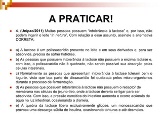 A PRATICAR!
 4. (Unipac/2011) Muitas pessoas possuem “intolerância à lactose” e, por isso, não
podem ingerir o leite “in natura”. Com relação a esse assunto, assinale a alternativa
CORRETA:
 a) A lactose é um polissacarídio presente no leite e em seus derivados e, para ser
absorvida, precisa de sofrer hidrólise.
 b) As pessoas que possuem intolerância à lactose não possuem a enzima lactase e,
com isso, o polissacarídio não é quebrado, não sendo possível sua absorção pelas
células intestinais.
 c) Normalmente as pessoas que apresentam intolerância à lactose toleram bem o
iogurte, visto que boa parte do dissacarídio foi quebrada pelos micro-organismos
durante o processo de fermentação.
 d) As pessoas que possuem intolerância à lactose não possuem o receptor de
membrana nas células do jejuno-íleo, onde a lactose deveria se ligar para ser
absorvida. Com isso, a pressão osmótica do intestino aumenta e ocorre acúmulo de
água na luz intestinal, ocasionando a diarreia.
 e) A quebra da lactose libera exclusivamente glicose, um monossacarídio que
provoca uma descarga súbita de insulina, ocasionando tonturas e até desmaios.
 