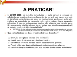 A PRATICAR!
 5. (ENEM 2020) Na indústria farmacêutica, é muito comum o emprego de
substâncias de revestimento em medicamentos de uso oral, pois trazem uma série
de benefícios como alteração de sabor em medicamentos que tenham gosto ruim,
melhoria da assimilação do composto, entre outras ações. Alguns compostos
poliméricos à base do polissacarídeo celulose são utilizados para garantir que o
fármaco somente seja liberado quando em contato com soluções aquosas cujo pH
se encontre próximo da faixa da neutralidade.”
 (BORTOLINI, K. et al. Análise de perfil de dissolução de cápsulas gastrorresistentes utilizando polímeros
industriais com aplicação em farmácias magistrais, Revista da Unifebe, n. 12, 2013. Adaptado.)
 Qual é a finalidade do uso desse revestimento à base de celulose?
a) Diminuir a absorção do princípio ativo no intestino.
b) Impedir que o fármaco seja solubilizado no intestino.
c) Garantir que o fármaco não seja afetado pelas secreções gástricas.
d) Permitir a liberação do princípio ativo pela ação das amilases salivares.
e) Facilitar a liberação do fármaco pela ação dos sais biliares sobre o revestimento.
 