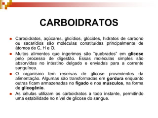 CARBOIDRATOS
 Carboidratos, açúcares, glicídios, glúcides, hidratos de carbono
ou sacarídios são moléculas constituídas principalmente de
átomos de C, H e O.
 Muitos alimentos que ingerimos são “quebrados” em glicose
pelo processo de digestão. Essas moléculas simples são
absorvidas no intestino delgado e enviadas para a corrente
sanguínea.
 O organismo tem reservas de glicose provenientes da
alimentação. Algumas são transformadas em gordura enquanto
outras ficam armazenadas no fígado e nos músculos, na forma
de glicogênio.
 As células utilizam os carboidratos a todo instante, permitindo
uma estabilidade no nível de glicose do sangue.
 