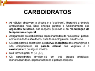 CARBOIDRATOS
 As células absorvem a glicose e a “quebram”, liberando a energia
armazenada nela. Essa energia garante o funcionamento das
organelas celulares, das reações químicas e da manutenção da
temperatura corporal.
 Antigamente os carboidratos eram chamados de “açúcares”, porém,
como nem todos são doces, essa terminologia caiu em desuso.
 Os carboidratos constituem a reserva energética dos organismos e
são componentes da parede celular dos vegetais e o
exoesqueleto de alguns insetos.
 Sua fórmula geral é: (CH2O)n
 Os carboidratos dividem-se em três grupos principais:
monossacarídeos, oligossacarídeos e polissacarídeos.
 