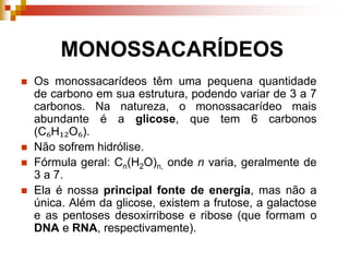MONOSSACARÍDEOS
 Os monossacarídeos têm uma pequena quantidade
de carbono em sua estrutura, podendo variar de 3 a 7
carbonos. Na natureza, o monossacarídeo mais
abundante é a glicose, que tem 6 carbonos
(C₆H₁₂O₆).
 Não sofrem hidrólise.
 Fórmula geral: Cn(H2O)n, onde n varia, geralmente de
3 a 7.
 Ela é nossa principal fonte de energia, mas não a
única. Além da glicose, existem a frutose, a galactose
e as pentoses desoxirribose e ribose (que formam o
DNA e RNA, respectivamente).
 