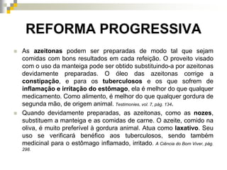 REFORMA PROGRESSIVA
 As azeitonas podem ser preparadas de modo tal que sejam
comidas com bons resultados em cada refeição. O proveito visado
com o uso da manteiga pode ser obtido substituindo-a por azeitonas
devidamente preparadas. O óleo das azeitonas corrige a
constipação, e para os tuberculosos e os que sofrem de
inflamação e irritação do estômago, ela é melhor do que qualquer
medicamento. Como alimento, é melhor do que qualquer gordura de
segunda mão, de origem animal. Testimonies, vol. 7, pág. 134.
 Quando devidamente preparadas, as azeitonas, como as nozes,
substituem a manteiga e as comidas de carne. O azeite, comido na
oliva, é muito preferível à gordura animal. Atua como laxativo. Seu
uso se verificará benéfico aos tuberculosos, sendo também
medicinal para o estômago inflamado, irritado. A Ciência do Bom Viver, pág.
298.
 