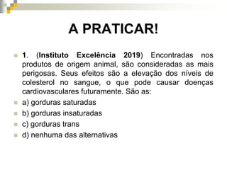 A PRATICAR!
 1. (Instituto Excelência 2019) Encontradas nos
produtos de origem animal, são consideradas as mais
perigosas. Seus efeitos são a elevação dos níveis de
colesterol no sangue, o que pode causar doenças
cardiovasculares futuramente. São as:
 a) gorduras saturadas
 b) gorduras insaturadas
 c) gorduras trans
 d) nenhuma das alternativas
 